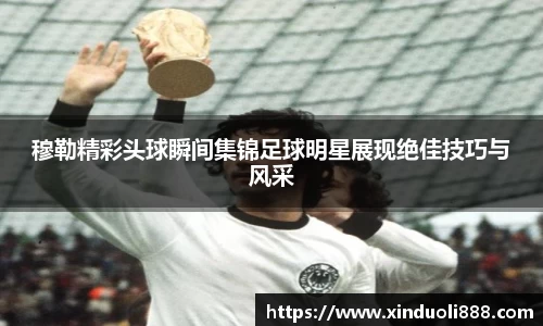 穆勒精彩头球瞬间集锦足球明星展现绝佳技巧与风采